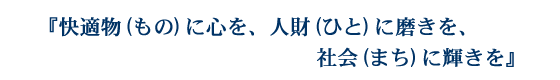 「快適物（もの）に心を、人財（ひと）に磨きを、社会（まち）に輝きを」